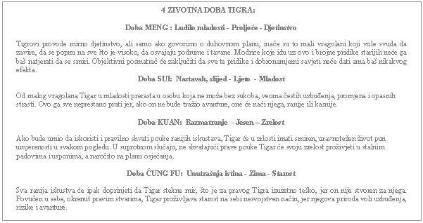 Text Box: 4 ŽIVOTNA DOBA TIGRA:    Doba MENG : Ludilo mladosti - Proljeće - Djetinstvo    Tigrovi provode mirno djetinstvo, ali samo ako govorimo o duhovnom planu, inače su to mali vragolani koji vole svuda da zavire, da se popnu na sve što je visoko, da osvajaju podrume i tavane. Modrice koje idu uz ovo i brojne pridike starijih neće ga baš natjerati da se smiri. Objektivni posmatrač će zaključiti da sve te pridike i dobronamjerni savjeti neće dati ama baš nikakvog efekta.  Doba SUI:  Nastavak, slijed - Ljeto  - Mladost    Od malog vragolana Tigar u mladosti prerasta u osobu koja ne može bez sukoba, veoma čestih uzbuđenja, promjena i opasnih strasti. Ovo ga sve neprestano prati jer, ako on ne bude tražio avanture, one će naći njega, ranije ili kasnije.    Doba KUAN:  Razmatranje  - Jesen – Zrelost    Ako bude umio da iskoristi i pravilno shvati pouke ranijih iskustava, Tigar će u zrlosti imati smiren, uravnotežen život pun umjerenosti u svakom pogledu. U suprotnom slučaju, ne shvatajući prave pouke Tigar će svoju zrelost proživjeti u stalnim padovima i usponima, a naročito na planu osjećanja.     Doba ČUNG FU:  Unutrašnja istina - Zima - Starost    Sva ranija iskustva će ipak doprinjeti da Tigar stekne mir, što je za pravog Tigra izuzetno teško, jer on nije stvoren za njega. Povučen u sebe, okrenut pravim stvarima, Tigar proživljava starost na sebi nesvojstven način, jer njegova priroda voli uzbuđenja, rizike i avanture.      